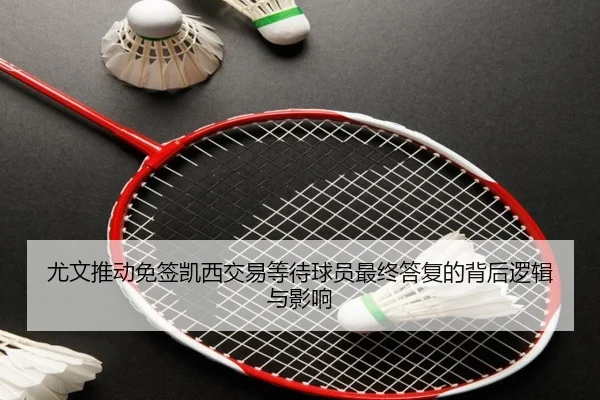 尤文推动免签凯西交易等待球员最终答复的背后逻辑与影响
